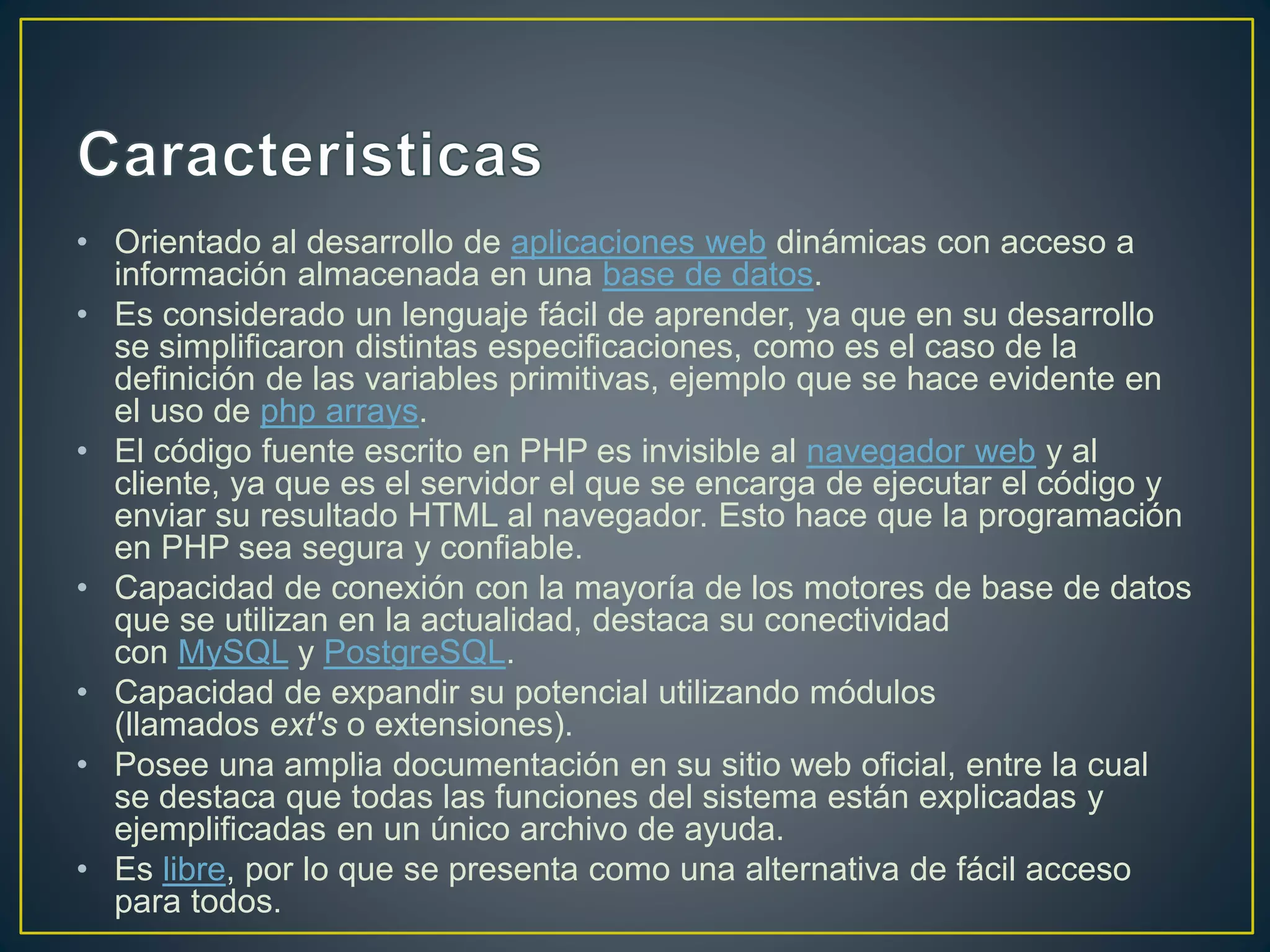• Orientado al desarrollo de aplicaciones web dinámicas con acceso a
información almacenada en una base de datos.
• Es considerado un lenguaje fácil de aprender, ya que en su desarrollo
se simplificaron distintas especificaciones, como es el caso de la
definición de las variables primitivas, ejemplo que se hace evidente en
el uso de php arrays.
• El código fuente escrito en PHP es invisible al navegador web y al
cliente, ya que es el servidor el que se encarga de ejecutar el código y
enviar su resultado HTML al navegador. Esto hace que la programación
en PHP sea segura y confiable.
• Capacidad de conexión con la mayoría de los motores de base de datos
que se utilizan en la actualidad, destaca su conectividad
con MySQL y PostgreSQL.
• Capacidad de expandir su potencial utilizando módulos
(llamados ext's o extensiones).
• Posee una amplia documentación en su sitio web oficial, entre la cual
se destaca que todas las funciones del sistema están explicadas y
ejemplificadas en un único archivo de ayuda.
• Es libre, por lo que se presenta como una alternativa de fácil acceso
para todos.
 