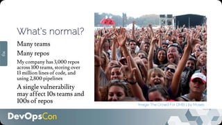 What’s normal?
Many teams
Many repos
My company has 3,000 repos
across 100 teams, storing over
13 million lines of code, and
using 2,800 pipelines
A single vulnerability
may affect 10s teams and
100s of repos Image: The Crowd For DMB 1 by Moses
fix
 