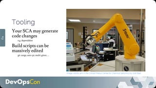 Tooling
Your SCA may generate
code changes
e.g. dependabot
Build scripts can be
massively edited
git-xargs, auto-pr, multi-gitter, …
Image: robotic arm in the Conrad Prebys Center for Chemical Genomics by Josh Baxt
fix
 