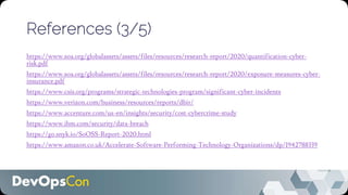 References (3/5)
https://www.soa.org/globalassets/assets/files/resources/research-report/2020/quantification-cyber-
risk.pdf
https://www.soa.org/globalassets/assets/files/resources/research-report/2020/exposure-measures-cyber-
insurance.pdf
https://www.csis.org/programs/strategic-technologies-program/significant-cyber-incidents
https://www.verizon.com/business/resources/reports/dbir/
https://www.accenture.com/us-en/insights/security/cost-cybercrime-study
https://www.ibm.com/security/data-breach
https://go.snyk.io/SoOSS-Report-2020.html
https://www.amazon.co.uk/Accelerate-Software-Performing-Technology-Organizations/dp/1942788339
 