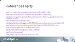 References (4/5)
https://www.sciencedirect.com/science/article/abs/pii/0164121279900220
https://daverupert.com/2020/11/technical-debt-as-a-lack-of-understanding/
https://wiki.owasp.org/images/b/bd/Software_Composition_Analysis_OWASP_Stammtisch_-
_Stanislav_Sivak.pdf
https://googleprojectzero.blogspot.com/
https://googleprojectzero.blogspot.com/2022/04/the-more-you-know-more-you-know-you.html
https://github.com/nodejs/node/blob/master/doc/changelogs/CHANGELOG_V14.md
https://dotnet.microsoft.com/en-us/download/dotnet/3.1
https://docs.mongodb.com/upcoming/release-notes/5.0/
https://www.devsecops.org/
https://github.com/golang/go/wiki/Go-Release-Cycle
 