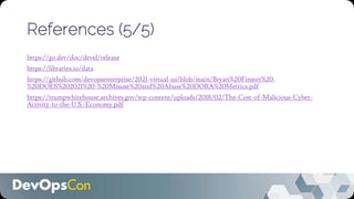 References (5/5)
https://go.dev/doc/devel/release
https://libraries.io/data
https://github.com/devopsenterprise/2021-virtual-us/blob/main/Bryan%20Finster%20-
%20DOES%202021%20-%20Misuse%20and%20Abuse%20DORA%20Metrics.pdf
https://trumpwhitehouse.archives.gov/wp-content/uploads/2018/02/The-Cost-of-Malicious-Cyber-
Activity-to-the-U.S.-Economy.pdf
 