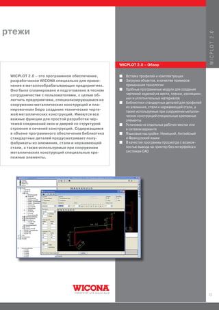 ртежи




                                                                                                     W I C P LO T 2 . 0
                                                 WICPLOT 2.0 – Обзор


 WICPLOT 2.0 – это программное обеспечение,      I   Вставка профилей и комплектующих
 разработанное WICONA специально для приме-      I   Загрузка объектов, в качестве примеров
 нения в металлообрабатывающих предприятиях.         применения технологии
 Оно было спланировано и подготовлено в тесном   I   Удобные программные модули для создания
 сотрудничестве с пользователями, с целью об-        чертежей изделий из жести, пленки, изоляцион-
 легчить предприятиям, специализирующимся на         ных и уплотнительных материалов
                                                 I   Библиотеки стандартных деталей для профилей
 сооружении металлических конструкций и пла-
                                                     из алюминия, стали и нержавеющей стали, а
 нировочным бюро создание технических черте-
                                                     также используемые при сооружении металли-
 жей металлических конструкций. Имеются все          ческих конструкций специальные крепежные
 важные функции для простой разработки чер-          элементы
 тежей соединений окон и дверей со структурой    I   Установка на отдельных рабочих местах или
 строения и сечений конструкций. Содержащаяся        в сетевом варианте
 в объеме программного обеспечения библиотека    I   Языковые настройки: Немецкий, Английский
 стандартных деталей предусматривает полу-           и Французский языки
 фабрикаты из алюминия, стали и нержавеющей      I   В качестве программы просмотра с возмож-
 стали, а также используемые при сооружении          ностью вывода на принтер без интерфейса к
 металлических конструкций специальные кре-          системам CAD
 пежные элементы.




                                                                                                     13
 