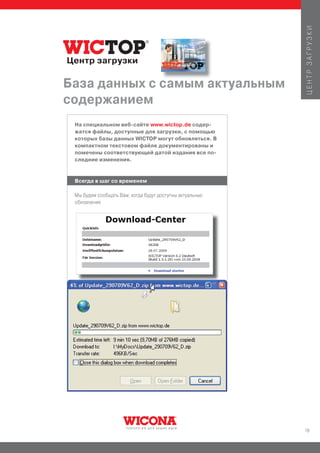 ЦЕНТР ЗАГРУЗКИ
Центр загрузки

База данных с самым актуальным
содержанием
 На специальном веб-сайте www.wictop.de содер-
 жатся файлы, доступные для загрузки, с помощью
 которых базы данных WICTOP могут обновляться. В
 компактном текстовом файле документированы и
 помечены соответствующей датой издания все по-
 следние изменения.


 Всегда в шаг со временем

 Мы будем сообщать Вам, когда будут доступны актуальные
 обновления




                                                          19
 