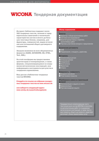 ПРИЛОЖЕНИЕ ДЛЯ ИНТЕРНЕТА




                          Тендерная документация


                                                  Обзор содержания
        Интернет-библиотека содержит около
        300 тендерных текстов, начиная от пред-   Заметки
        варительных замечаний и технических       I Характер и объем выполняемых работ
        характеристик систем и вплоть до боль-    I Система конструирования
        ших текстовых блоков, например, для       I Архитектурные планы и перечень
        фурнитуры, поверхностей, видов остекле-     выполняемых работ
        ния или соглашений общего договорного     I Чертежи участников конкурса к предложению

        содержания.
                                                  Технические регламенты
                                                  I VOB
        Загрузка возможна во всех общепринятых
                                                  I Предписания, стандарты, директивы
        форматах (GAEB, DATANORM, BS, HTML,
        Text, XML).                               Материалы
                                                  I Алюминиевые детали
        На этой платформе мы предоставляем        I Стальные детали
        архитекторам и планировщикам, а также     I Соединения
        фирмам, специализирующимся на соору-      I Уплотнители
        жении металлических конструкций, всю      I Фурнитура
        информацию и инструменты для участия в    I Стекло
        тендерном соревновании.
                                                  Поверхность - поверхность
                                                  I Анодное окисление
        Ваш доступ к библиотеке тендерных
                                                  I Пластиковое покрытие
        текстов WICONA:
                                                  RТребования в связи со строительной
        Следуйте по ссылке на собрание конкурс-   физикой
        ных/тендерных текстов на www.wicona.de    I Теплоизоляция и защита от влаги
                                                  I Шумоизоляция
        или наберите следующий адрес:             I Противопожарная защита
        www.wictip.de/ausschreibungstexte




                                                   Предварительно скомпонованные части
                                                   текстов для всех систем WICONA относитель-
                                                   но дополнительных работ по сооружению
                                                   металлических конструкций, а также тексто-
                                                   вые элементы общего договорного характера
                                                   дополняют объем предлагаемых услуг.




20
 