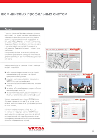 люминиевых профильных систем




                                                        ИННОВАЦИИ
 Принцип

 У вас есть конкретная задача в отношении строитель-
 ного объекта и на первых этапах Вы сначала разраба-
 тываете собственные предположения относительно
 различных вариантов исполнения. Посредством ис-
 пользования WICONA Finder вы можете найти примеры
 тому, каким образом были решены аналогичные задачи
 в реальном мире строительства. Основываясь на
 этих примерах, Вы можете проверить и уточнить свои
 требования.
 В результате изысканий Вы можете получить более
 конкретное представление о продуктах и технических
 деталях, позволяющих Вам реализовать Вашу изначаль-
 ную задачу.



 Посредством поиска по ключевым словам с помощью
 WICONA Finder можно

 I   найти решения, реализованные в соответствии с
     привычными в сфере фасадных конструкций
     принципами проектирования
 I   разыскать реализованные во всем мире решения
     WICONA по строительству фасадов
 I   ознакомиться с дизайном и техническими деталями
     объекта
 I   на основе наблюдений выводить идеи для собствен-
     ных дизайнерских проектов
 I   Вы можете также выставить ссылки на собственные
     объекты и на все связанные с ними спецификации.

 Конечно, и здесь действует принцип WICONA Unisys
 «Сложное становится простым“. С легкостью, почти
 играючи, непосредственно и быстро Вы найдете ответы
 на Ваши вопросы.

 Ключевым аспектом является фактор «Fun». Схе-
 ма построения и структура системы WICONA Finder
 ориентируются на новую культуру интернета: простой
 непосредственный доступ к информации за счет ис-
 пользования новейших технологий, представленных в
 визуально привлекательном дизайне.




                                                        23
 