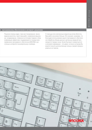 WICONA Unisys
к программному обеспечению и интернет-решениям

    Решение сложных задач, таких как планирование, произ-    С помощью этих электронных средств мы хотим облегчить
    ведение расчетов, подготовка работ, управление машина-   Вам работу как можно больше. Это означает, например, что
    ми, складирование, слежение за потоками товаров и сбор   благодаря использованию нашего программного обеспече-
    информации эффективно поддерживается посредством         ния обработка объема данных и детальных сведений про-
    применения программного обеспечения WICONA и до-         изводится гораздо лучше. Более быстрый и прямой доступ
    ступных в интернете пользовательских платформ.           к ключевой информации – это девиз, согласно которому Вы
                                                             можете получить дополнительную пользу и сможете фокуси-
                                                             роваться на главном.




                                                                                                                        5
 