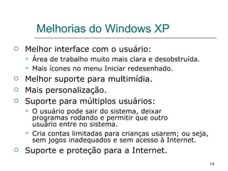 Melhorias do Windows XP  Melhor interface com o usuário: Área de trabalho muito mais clara e desobstruída. Mais ícones no menu Iniciar redesenhado. Melhor suporte para multimídia. Mais personalização. Suporte para múltiplos usuários: O usuário pode sair do sistema, deixar  programas rodando e permitir que outro  usuário entre no sistema.  Cria contas limitadas para crianças usarem; ou seja, sem jogos inadequados e sem acesso à Internet. Suporte e proteção para a Internet. 