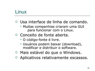 Linux Usa interface de linha de comando. Muitas companhias criaram uma GUI  para funcionar com o Linux. Conceito de fonte aberta. O código-fonte é livre. Usuários podem baixar (download), modificar e distribuir o software. Mais estável do que o Windows. Aplicativos relativamente escassos. 
