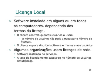 Licença Local Software instalado em alguns ou em todos os computadores, dependendo dos  termos da licença. O cliente controla quantos usuários o usam. O número de usuários não pode ultrapassar o número de licenças. O cliente copia e distribui software e manuais aos usuários. Algumas organizações usam licenças de rede. Software instalado no servidor. A taxa de licenciamento baseia-se no número de usuários simultâneos. 