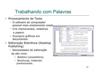 Trabalhando com Palavras Processamento de Texto O software de computador pessoal mais amplamente usado. Crie memorandos, relatórios  e  papers. Incorpore gráficos em documentos. Editoração Eletrônica (Desktop Publishing) Necessidades de editoração  de alto nível. Boletins ( newsletters ). Brochuras, materiais promocionais. 
