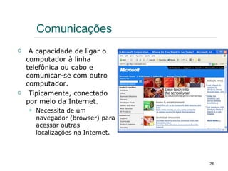 Comunicações A capacidade de ligar o computador à linha telefônica ou cabo e comunicar-se com outro computador. Tipicamente, conectado por meio da Internet. Necessita de um navegador (browser) para acessar outras localizações na Internet. 