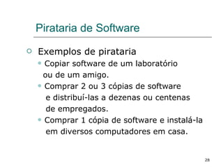 Pirataria de Software Exemplos de pirataria Copiar software de um laboratório  ou de um amigo. Comprar 2 ou 3 cópias de software  e distribuí-las a dezenas ou centenas  de empregados. Comprar 1 cópia de software e instalá-la  em diversos computadores em casa. 