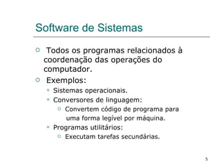 Software de Sistemas Todos os programas relacionados à coordenação das operações do computador. Exemplos: Sistemas operacionais. Conversores de linguagem: Convertem código de programa para  uma forma legível por máquina. Programas utilitários: Executam tarefas secundárias. 