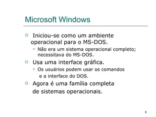 Microsoft Windows Iniciou-se como um ambiente operacional para o MS-DOS. Não era um sistema operacional completo; necessitava do MS-DOS. Usa uma interface gráfica. Os usuários podem usar os comandos  e a interface do DOS. Agora é uma família completa  de sistemas operacionais. 