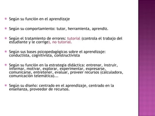 Según su función en el aprendizaje Según su comportamiento: tutor, herramienta, aprendiz.  Según el tratamiento de errores:  tutorial  (controla el trabajo del estudiante y le corrige ), no tutorial. Según sus bases psicopedagógicas sobre el aprendizaje: conductista, cognitivista, constructivista Según su función en la estrategia didáctica: entrenar, instruir, informar, motivar, explorar, experimentar, expresarse, comunicarse, entretener, evaluar, proveer recursos (calculadora, comunicación telemática)... Según su diseño: centrado en el aprendizaje, centrado en la enseñanza, proveedor de recursos. 