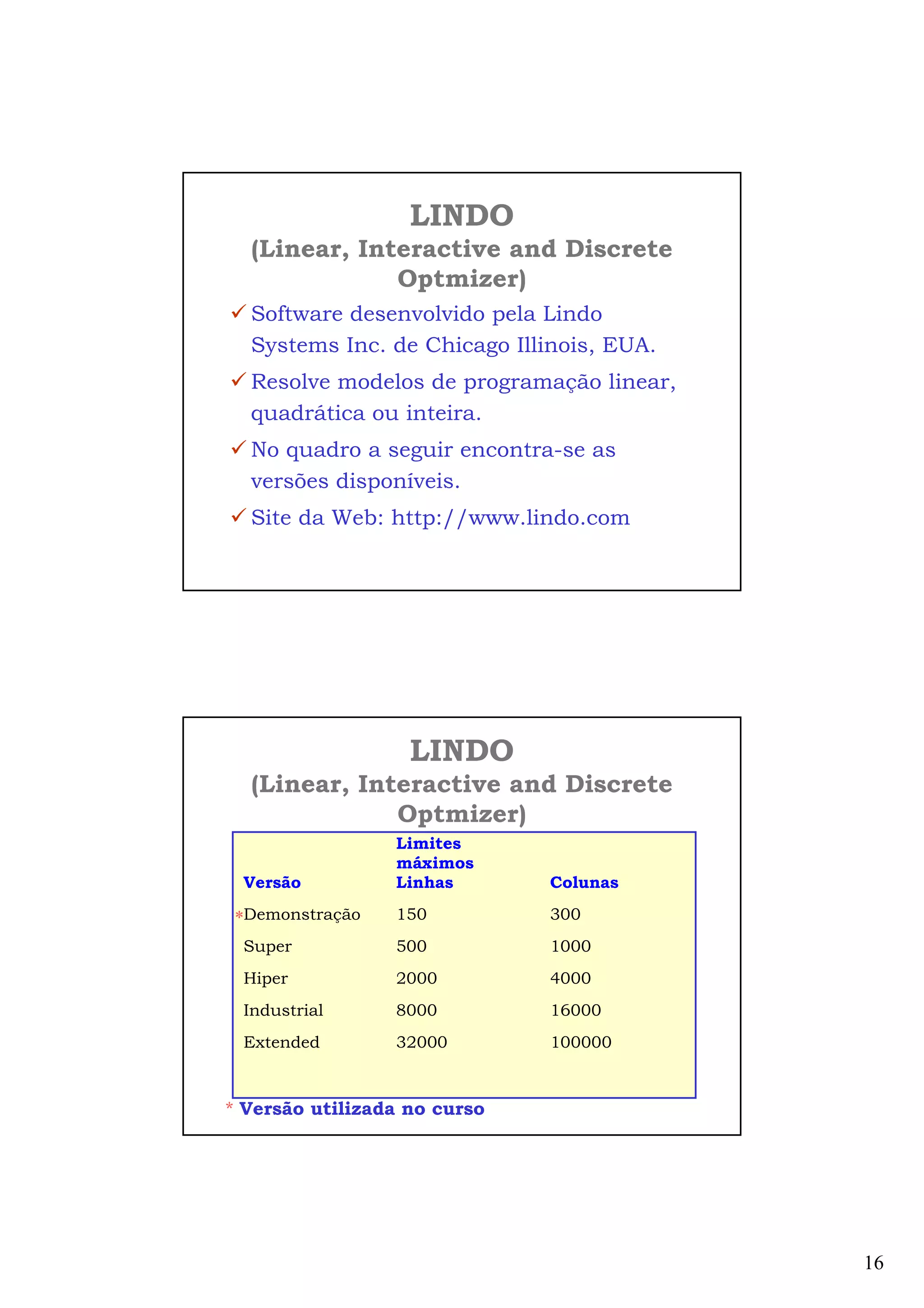 16
LINDO
(Linear, Interactive and Discrete
Optmizer)
Software desenvolvido pela Lindo
Systems Inc. de Chicago Illinois, EUA.
Resolve modelos de programação linear,
quadrática ou inteira.
No quadro a seguir encontra-se as
versões disponíveis.
Site da Web: http://www.lindo.com
LINDO
(Linear, Interactive and Discrete
Optmizer)
Limites
máximos
Versão Linhas Colunas
Demonstração 150 300
Super 500 1000
Hiper 2000 4000
Industrial 8000 16000
Extended 32000 100000
*
* Versão utilizada no curso
 