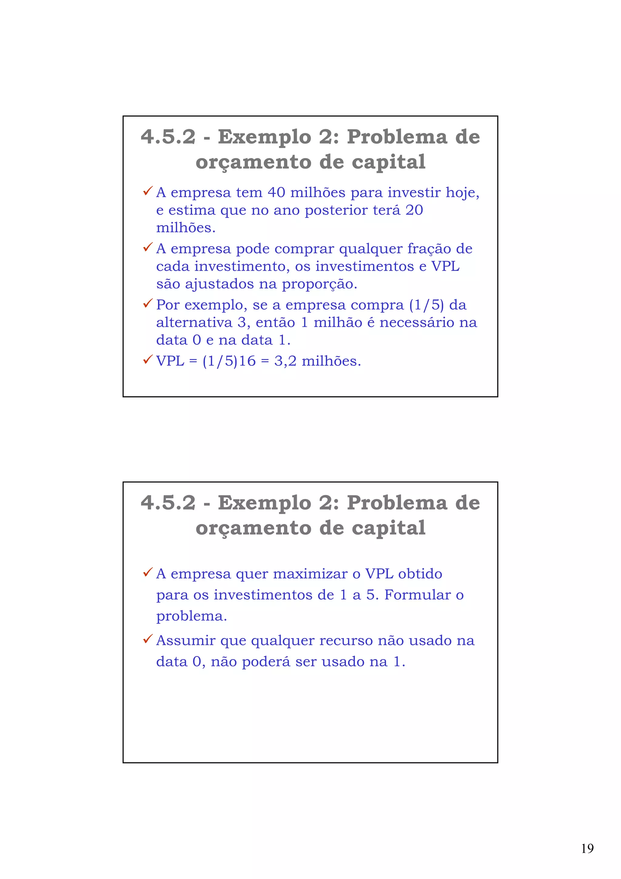 19
A empresa tem 40 milhões para investir hoje,
e estima que no ano posterior terá 20
milhões.
A empresa pode comprar qualquer fração de
cada investimento, os investimentos e VPL
são ajustados na proporção.
Por exemplo, se a empresa compra (1/5) da
alternativa 3, então 1 milhão é necessário na
data 0 e na data 1.
VPL = (1/5)16 = 3,2 milhões.
4.5.2 - Exemplo 2: Problema de
orçamento de capital
A empresa quer maximizar o VPL obtido
para os investimentos de 1 a 5. Formular o
problema.
Assumir que qualquer recurso não usado na
data 0, não poderá ser usado na 1.
4.5.2 - Exemplo 2: Problema de
orçamento de capital
 