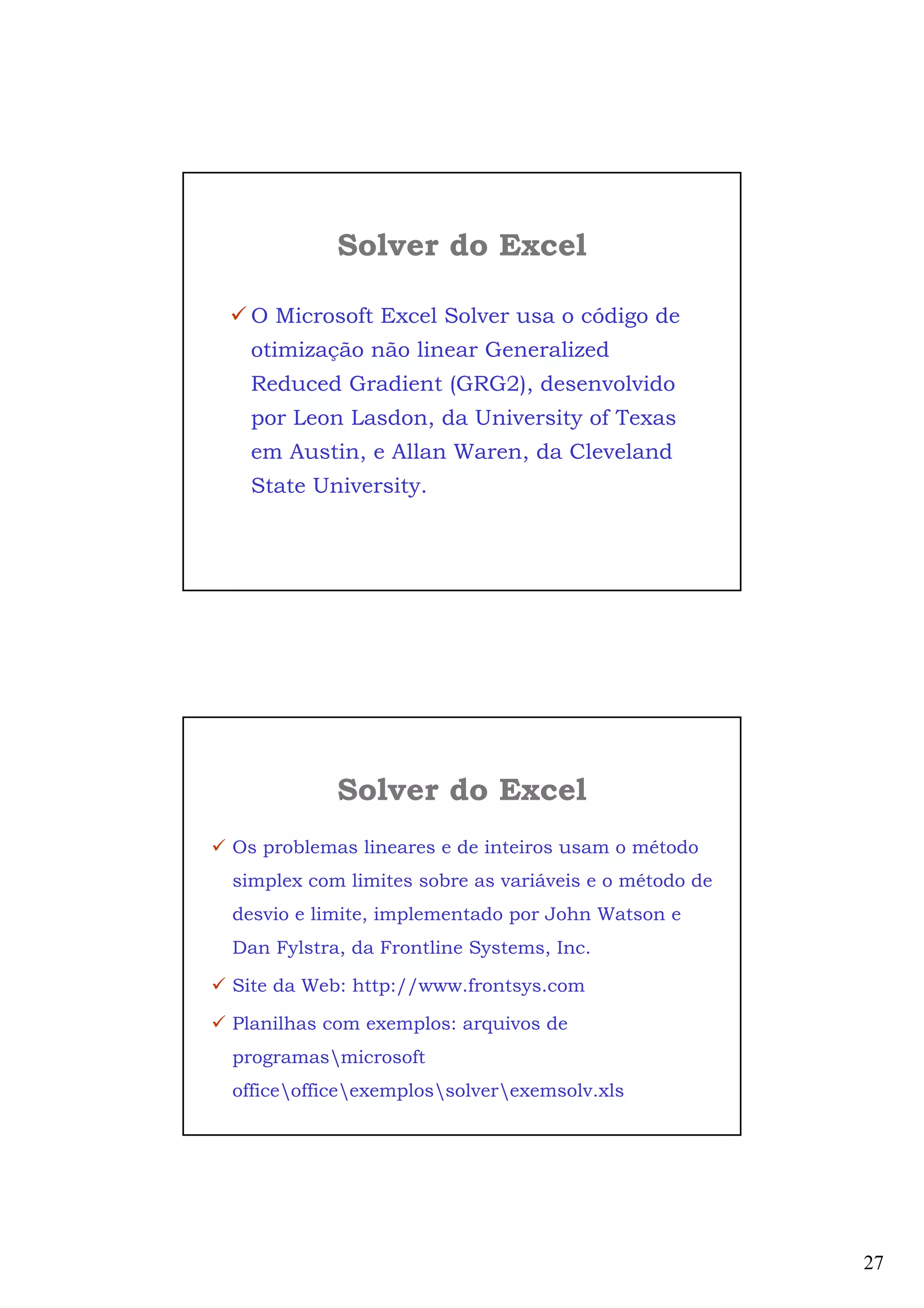 27
Solver do Excel
O Microsoft Excel Solver usa o código de
otimização não linear Generalized
Reduced Gradient (GRG2), desenvolvido
por Leon Lasdon, da University of Texas
em Austin, e Allan Waren, da Cleveland
State University.
Os problemas lineares e de inteiros usam o método
simplex com limites sobre as variáveis e o método de
desvio e limite, implementado por John Watson e
Dan Fylstra, da Frontline Systems, Inc.
Site da Web: http://www.frontsys.com
Planilhas com exemplos: arquivos de
programasmicrosoft
officeofficeexemplossolverexemsolv.xls
Solver do Excel
 