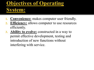 1. Convenience: makes computer user friendly.
2. Efficiency: allows computer to use resources
efficiently.
3. Ability to evolve: constructed in a way to
permit effective development, testing and
introduction of new functions without
interfering with service.
 