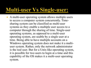  A multi-user operating system allows multiple users
to access a computer system concurrently. Time-
sharing system can be classified as multi-user
systems as they enable a multiple user access to a
computer through the sharing of time. Single-user
operating systems, as opposed to a multi-user
operating system, are usable by a single user at a
time. Being able to have multiple accounts on a
Windows operating system does not make it a multi-
user system. Rather, only the network administrator
is the real user. But for a Unix-like operating system,
it is possible for two users to login at a time and this
capability of the OS makes it a multi-user operating
system.
 