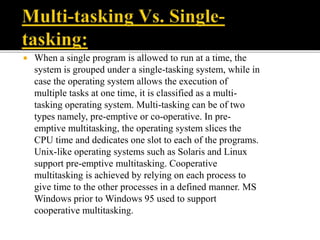  When a single program is allowed to run at a time, the
system is grouped under a single-tasking system, while in
case the operating system allows the execution of
multiple tasks at one time, it is classified as a multi-
tasking operating system. Multi-tasking can be of two
types namely, pre-emptive or co-operative. In pre-
emptive multitasking, the operating system slices the
CPU time and dedicates one slot to each of the programs.
Unix-like operating systems such as Solaris and Linux
support pre-emptive multitasking. Cooperative
multitasking is achieved by relying on each process to
give time to the other processes in a defined manner. MS
Windows prior to Windows 95 used to support
cooperative multitasking.
 