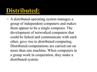  A distributed operating system manages a
group of independent computers and makes
them appear to be a single computer. The
development of networked computers that
could be linked and communicate with each
other, gave rise to distributed computing.
Distributed computations are carried out on
more than one machine. When computers in
a group work in cooperation, they make a
distributed system.
 