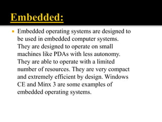  Embedded operating systems are designed to
be used in embedded computer systems.
They are designed to operate on small
machines like PDAs with less autonomy.
They are able to operate with a limited
number of resources. They are very compact
and extremely efficient by design. Windows
CE and Minx 3 are some examples of
embedded operating systems.
 