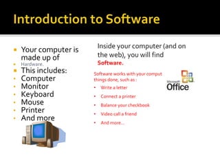  Your computer is
made up of
 Hardware.
 This includes:
• Computer
• Monitor
• Keyboard
• Mouse
• Printer
• And more
Inside your computer (and on
the web), you will find
Software.
Software works with your computer to get
things done, such as :
• Write a letter
• Connect a printer
• Balance your checkbook
• Video call a friend
• And more…
 