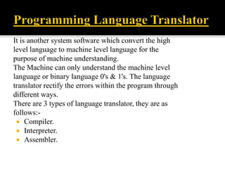 It is another system software which convert the high
level language to machine level language for the
purpose of machine understanding.
The Machine can only understand the machine level
language or binary language 0's & 1's. The language
translator rectify the errors within the program through
different ways.
There are 3 types of language translator, they are as
follows:-
 Compiler.
 Interpreter.
 Assembler.
 