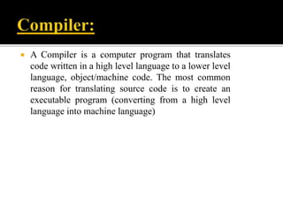  A Compiler is a computer program that translates
code written in a high level language to a lower level
language, object/machine code. The most common
reason for translating source code is to create an
executable program (converting from a high level
language into machine language)
 
