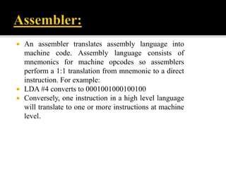  An assembler translates assembly language into
machine code. Assembly language consists of
mnemonics for machine opcodes so assemblers
perform a 1:1 translation from mnemonic to a direct
instruction. For example:
 LDA #4 converts to 0001001000100100
 Conversely, one instruction in a high level language
will translate to one or more instructions at machine
level.
 