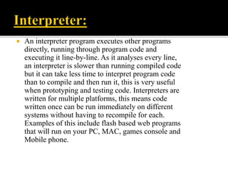  An interpreter program executes other programs
directly, running through program code and
executing it line-by-line. As it analyses every line,
an interpreter is slower than running compiled code
but it can take less time to interpret program code
than to compile and then run it, this is very useful
when prototyping and testing code. Interpreters are
written for multiple platforms, this means code
written once can be run immediately on different
systems without having to recompile for each.
Examples of this include flash based web programs
that will run on your PC, MAC, games console and
Mobile phone.
 