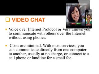  VIDEO CHAT
 Voice over Internet Protocol or VoIP allows you
to communicate with others over the Internet
without using phones.
 Costs are minimal. With most services, you
can communicate directly from one computer
to another, usually at no charge, or connect to a
cell phone or landline for a small fee.
 