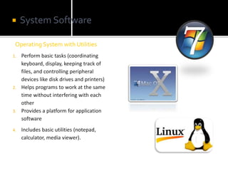 Operating System with Utilities
 System Software
1. Perform basic tasks (coordinating
keyboard, display, keeping track of
files, and controlling peripheral
devices like disk drives and printers)
2. Helps programs to work at the same
time without interfering with each
other
3. Provides a platform for application
software
4. Includes basic utilities (notepad,
calculator, media viewer).
 