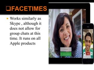  Works similarly as
Skype , although it
does not allow for
group chats at this
time. It runs on all
Apple products
 