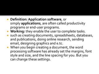  Definition: Application software, or
simply applications, are often called productivity
programs or end-user programs.
 Working: they enable the user to complete tasks.
 such as creating documents, spreadsheets, databases,
and publications, doing online research, sending
email, designing graphics and e.tc.
 When you begin creating a document, the word
processing software has already set the margins, font
style and size, and the line spacing for you. But you
can change these settings.
 