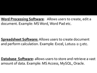 Word Processing Software: Allows users to create, edit a
document. Example: MSWord, Word Pad etc.
Spreadsheet Software: Allows users to create document
and perform calculation. Example: Excel, Lotus1-2-3 etc.
Database Software: allows users to store and retrieve a vast
amount of data. Example: MS Access, MySQL, Oracle.
 