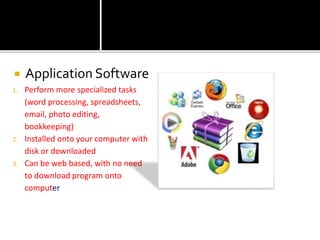  Application Software
1. Perform more specialized tasks
(word processing, spreadsheets,
email, photo editing,
bookkeeping)
2. Installed onto your computer with
disk or downloaded
3. Can be web based, with no need
to download program onto
computer
 