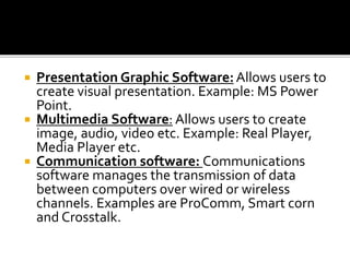  Presentation Graphic Software:Allows users to
create visual presentation. Example: MS Power
Point.
 Multimedia Software: Allows users to create
image, audio, video etc. Example: Real Player,
Media Player etc.
 Communication software: Communications
software manages the transmission of data
between computers over wired or wireless
channels. Examples are ProComm, Smart corn
and Crosstalk.
 