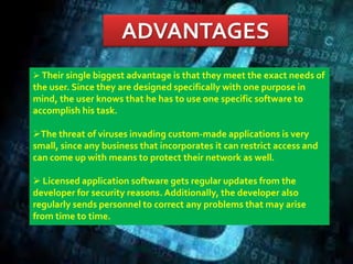 ADVANTAGES
 Their single biggest advantage is that they meet the exact needs of
the user. Since they are designed specifically with one purpose in
mind, the user knows that he has to use one specific software to
accomplish his task.
The threat of viruses invading custom-made applications is very
small, since any business that incorporates it can restrict access and
can come up with means to protect their network as well.
 Licensed application software gets regular updates from the
developer for security reasons. Additionally, the developer also
regularly sends personnel to correct any problems that may arise
from time to time.
 