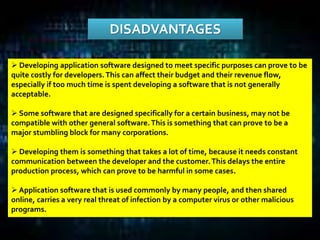 DISADVANTAGES
 Developing application software designed to meet specific purposes can prove to be
quite costly for developers.This can affect their budget and their revenue flow,
especially if too much time is spent developing a software that is not generally
acceptable.
 Some software that are designed specifically for a certain business, may not be
compatible with other general software.This is something that can prove to be a
major stumbling block for many corporations.
 Developing them is something that takes a lot of time, because it needs constant
communication between the developer and the customer.This delays the entire
production process, which can prove to be harmful in some cases.
 Application software that is used commonly by many people, and then shared
online, carries a very real threat of infection by a computer virus or other malicious
programs.
 