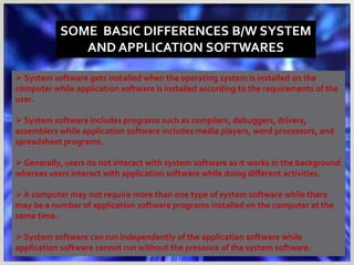 SOME BASIC DIFFERENCES B/W SYSTEM
AND APPLICATION SOFTWARES
 System software gets installed when the operating system is installed on the
computer while application software is installed according to the requirements of the
user.
 System software includes programs such as compilers, debuggers, drivers,
assemblers while application software includes media players, word processors, and
spreadsheet programs.
 Generally, users do not interact with system software as it works in the background
whereas users interact with application software while doing different activities.
 A computer may not require more than one type of system software while there
may be a number of application software programs installed on the computer at the
same time.
 System software can run independently of the application software while
application software cannot run without the presence of the system software.
 