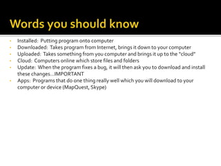 • Installed: Putting program onto computer
• Downloaded: Takes program from Internet, brings it down to your computer
• Uploaded: Takes something from you computer and brings it up to the “cloud”
• Cloud: Computers online which store files and folders
• Update: When the program fixes a bug, it will then ask you to download and install
these changes…IMPORTANT
• Apps: Programs that do one thing really well which you will download to your
computer or device (MapQuest, Skype)
 