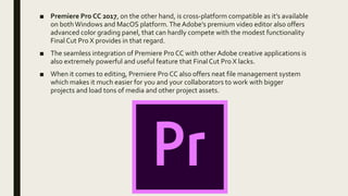 ■ Premiere Pro CC 2017, on the other hand, is cross-platform compatible as it’s available
on both Windows and MacOS platform.The Adobe’s premium video editor also offers
advanced color grading panel, that can hardly compete with the modest functionality
Final Cut Pro X provides in that regard.
■ The seamless integration of Premiere Pro CC with other Adobe creative applications is
also extremely powerful and useful feature that Final Cut Pro X lacks.
■ When it comes to editing, Premiere Pro CC also offers neat file management system
which makes it much easier for you and your collaborators to work with bigger
projects and load tons of media and other project assets.
 