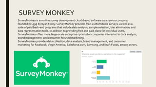 SURVEY MONKEY
SurveyMonkey is an online survey development cloud-based software as a service company,
founded in 1999 by Ryan Finley. SurveyMonkey provides free, customizable surveys, as well as a
suite of paid back-end programs that include data analysis, sample selection, bias elimination, and
data representation tools. In addition to providing free and paid plans for individual users,
SurveyMonkey offers more large-scale enterprise options for companies interested in data analysis,
brand management, and consumer-focused marketing.
SurveyMonkey provides data collection, data analysis, brand management, and consumer
marketing for Facebook,VirginAmerica, Salesforce.com, Samsung, and Kraft Foods, among others.
 