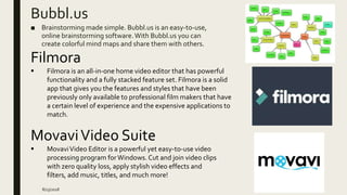 Bubbl.us
■ Brainstorming made simple. Bubbl.us is an easy-to-use,
online brainstorming software.With Bubbl.us you can
create colorful mind maps and share them with others.
8/23/2018
Filmora
 Filmora is an all-in-one home video editor that has powerful
functionality and a fully stacked feature set. Filmora is a solid
app that gives you the features and styles that have been
previously only available to professional film makers that have
a certain level of experience and the expensive applications to
match.
MovaviVideo Suite
 MovaviVideo Editor is a powerful yet easy-to-use video
processing program forWindows. Cut and join video clips
with zero quality loss, apply stylish video effects and
filters, add music, titles, and much more!
 