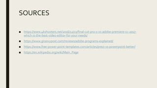 SOURCES
■ https://www.4kshooters.net/2016/12/13/final-cut-pro-x-vs-adobe-premiere-cc-2017-
which-is-the-best-video-editor-for-your-needs/
■ https://www.groovypost.com/reviews/adobe-programs-explained/
■ https://www.free-power-point-templates.com/articles/prezi-vs-powerpoint-better/
■ https://en.wikipedia.org/wiki/Main_Page
 