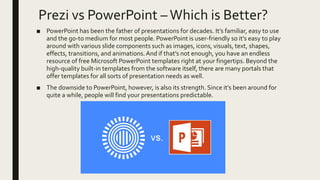 Prezi vs PowerPoint –Which is Better?
■ PowerPoint has been the father of presentations for decades. It’s familiar, easy to use
and the go-to medium for most people. PowerPoint is user-friendly so it’s easy to play
around with various slide components such as images, icons, visuals, text, shapes,
effects, transitions, and animations.And if that’s not enough, you have an endless
resource of free Microsoft PowerPoint templates right at your fingertips. Beyond the
high-quality built-in templates from the software itself, there are many portals that
offer templates for all sorts of presentation needs as well.
■ The downside to PowerPoint, however, is also its strength. Since it’s been around for
quite a while, people will find your presentations predictable.
 