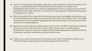 ■ Prezi is a more orthodox presentation software company founded in 2009. It’s a newer, more
dynamic, visual aid alternative. If PowerPoint has its foundation from slides, Prezi
presentations take root from an unlimited, totally blank canvass.Carving out its own niche in
presentation technology, the newer, non-linear Prezi uses a dynamic, flash-based map layout
for presenting your ideas.
■ What’s great about Prezi is you don’t need to pack your gears and gadgets anywhere you go.
Since everything is done online, you only need a Prezi login to show off your deck.This makes
it easy for you to move anywhere geographically when presenting, as well as to create online
seminars for a remote audience.
■ Because you’re working on an endless blank canvass, Prezi is perfect for dynamic storytelling,
where you want your ideas to flow into each other.This gives you an equally endless
possibility for creativity, which your audience will definitely appreciate as a breath of fresh air
in meetings, seminars, conferences, and many other events.
■ Furthermore, audio narration and music import is easy, which is suitable for today’s times
when technology makes it easy to view online classes and conferences.
 
